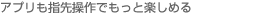 アプリも指先操作でもっと楽しめる
