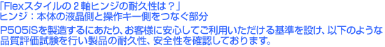 「Flexスタイルの2軸ヒンジって壊れないの?」P505iSの「Flexスタイル」を製造するにあたって、弊社では以下のような信頼性評価試験を行なうことで製品の耐久性、安全性を確認した上で出荷しております。