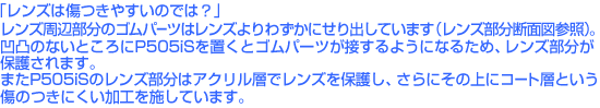 「レンズは傷つきやすいのでは?」レンズ周辺部分のゴムパーツはレンズよりわずかにせり出しています(断面図参照)。凹凸のないところにP505iSを置くとゴムパーツが接するようになるため、結果としてレンズ部分が保護されます。またP505iSのレンズ部分はレンズを保護するアクリル層の上にコート層を設け、傷のつきにくい加工を施しています。