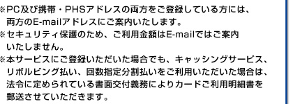 ※PC及び携帯・PHSアドレスの両方をご登録している方には、両方のE-mailアドレスにご案内いたします。※セキュリティ保護のため、ご利用金額はE-mailではご案内いたしません。※本サービスにご登録いただいた場合でも、キャッシングサービス、リボルビング払い、回数指定分割払いをご利用いただいた場合は、法令に定められている書面交付義務によりカードご利用明細書を郵送させていただきます。