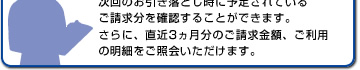 次回のお引き落とし時に予定されているご請求分を確認することができます。さらに、直近3ヵ月分のご請求金額、ご利用の明細をご照会いただけます。