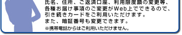氏名、住所、ご返済口座、利用限度額の変更等、各種お届け事項のご変更がWeb上でできるので、引き続きカードをご利用いただけます。また、暗証番号も変更できます。※携帯電話からはご利用いただけません。